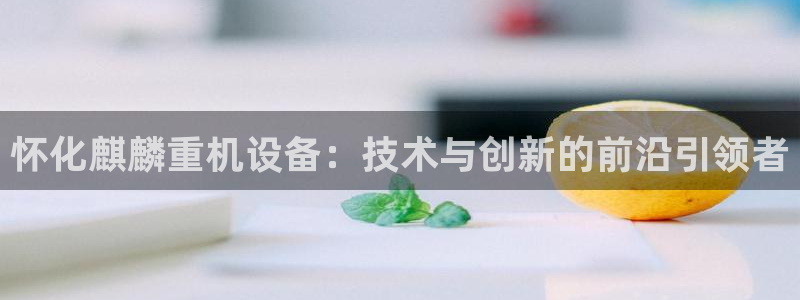 天宏娱乐陈叔：怀化麒麟重机设备：技术与创新的前沿引领者