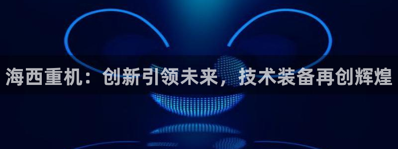 天宏娱乐老板朱俊伟：海西重机：创新引领未来，技术装备再创辉煌